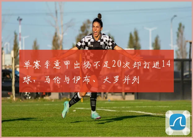 单赛季意甲出场不足20次却打进14球，马伦与伊布、大罗并列