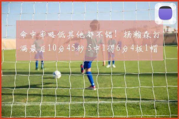 命中率略低其他都不错！杨瀚森打满最后10分45秒 5中1得6分4板1帽