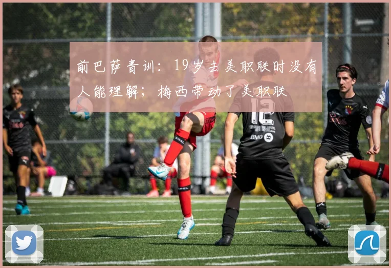 前巴萨青训：19岁去美职联时没有人能理解；梅西带动了美职联